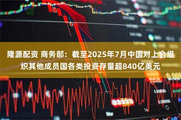 隆源配资 商务部：截至2025年7月中国对上合组织其他成员国各类投资存量超840亿美元