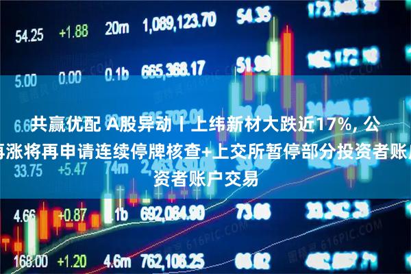 共赢优配 A股异动丨上纬新材大跌近17%, 公司称再涨将再申请连续停牌核查+上交所暂停部分投资者账户交易