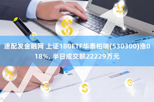 速配发金融网 上证180ETF华泰柏瑞(530300)涨018%, 半日成交额22229万元
