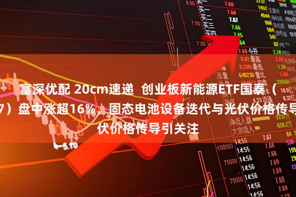 富深优配 20cm速递 创业板新能源ETF国泰(159387)盘中涨超16%,固态电池设备迭代与光伏价格传导引关注