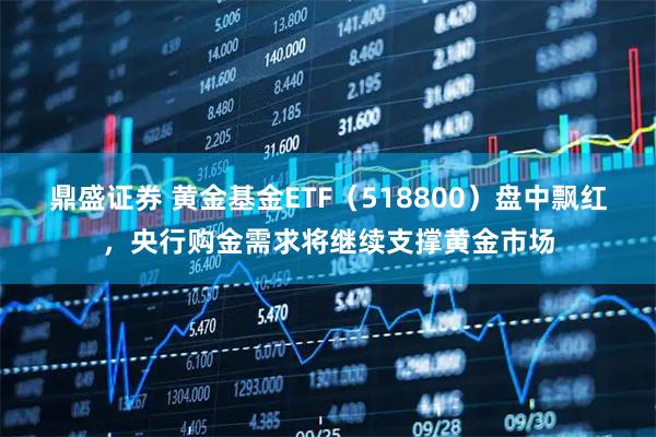 鼎盛证券 黄金基金ETF(518800)盘中飘红,央行购金需求将继续支撑黄金市场