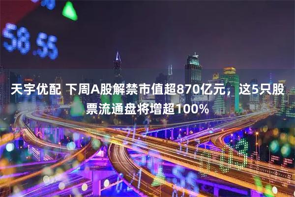 天宇优配 下周A股解禁市值超870亿元，这5只股票流通盘将增超100%
