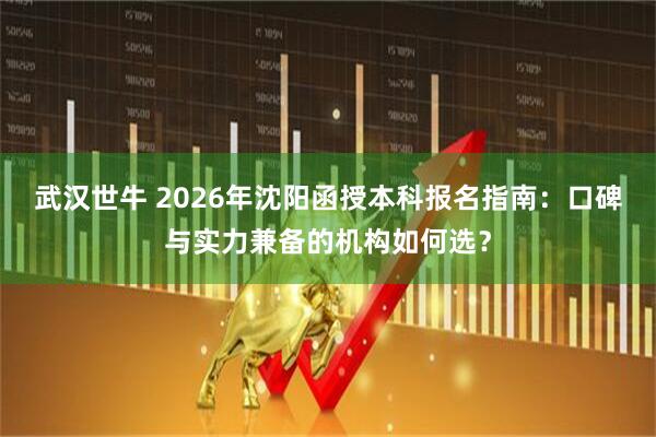 武汉世牛 2026年沈阳函授本科报名指南：口碑与实力兼备的机构如何选？