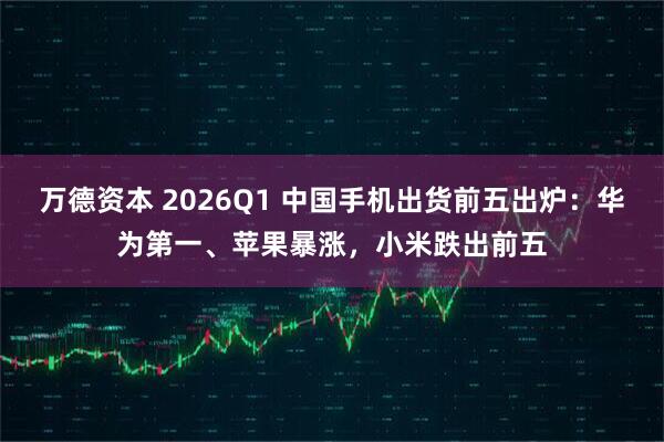 万德资本 2026Q1 中国手机出货前五出炉：华为第一、苹果暴涨，小米跌出前五