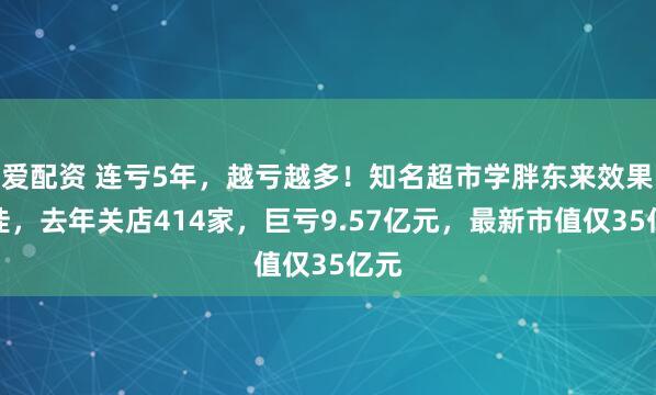 爱配资 连亏5年，越亏越多！知名超市学胖东来效果不佳，去年关店414家，巨亏9.57亿元，最新市值仅35亿元