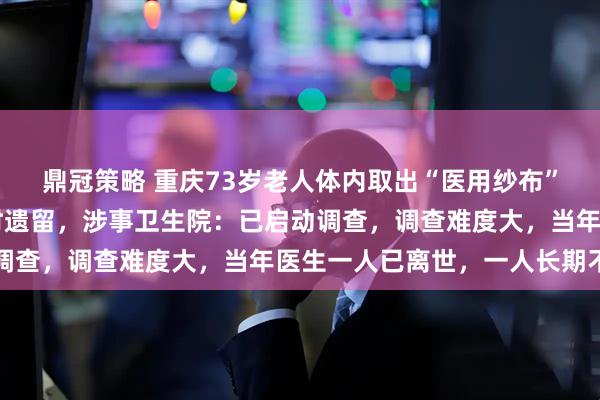 鼎冠策略 重庆73岁老人体内取出“医用纱布”，疑是45年前剖腹产时遗留，涉事卫生院：已启动调查，调查难度大，当年医生一人已离世，一人长期不回