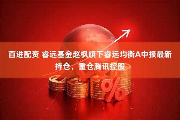 百进配资 睿远基金赵枫旗下睿远均衡A中报最新持仓，重仓腾讯控股