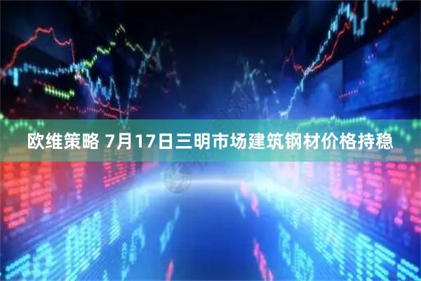 欧维策略 7月17日三明市场建筑钢材价格持稳