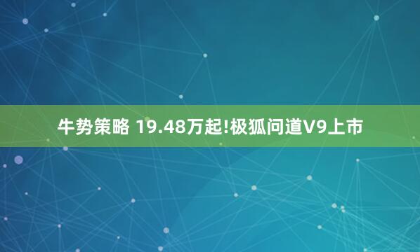 牛势策略 19.48万起!极狐问道V9上市