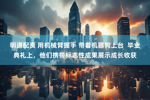 明道配资 用机械臂握手 带着机器狗上台 毕业典礼上,他们携带标志性成果展示成长收获