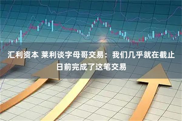 汇利资本 莱利谈字母哥交易:我们几乎就在截止日前完成了这笔交易