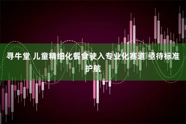 寻牛堂 儿童精细化餐食驶入专业化赛道 亟待标准护航