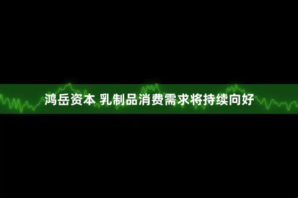 鸿岳资本 乳制品消费需求将持续向好