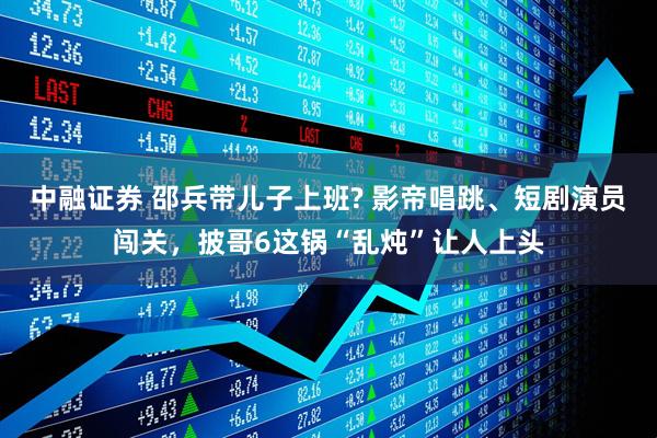 中融证券 邵兵带儿子上班? 影帝唱跳、短剧演员闯关，披哥6这锅“乱炖”让人上头