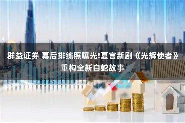群益证券 幕后排练照曝光!夏宫新剧《光辉使者》重构全新白蛇故事