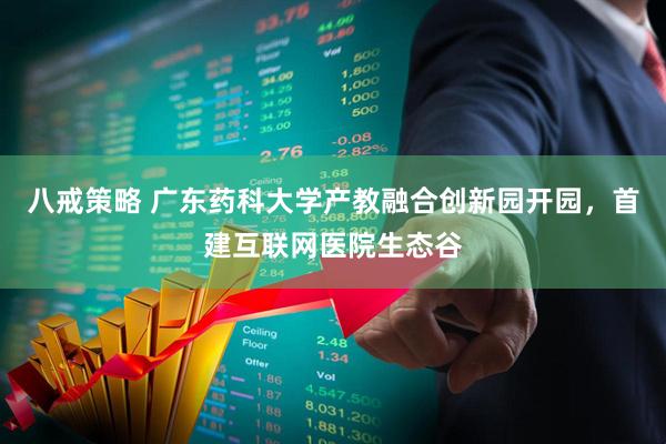 八戒策略 广东药科大学产教融合创新园开园，首建互联网医院生态谷