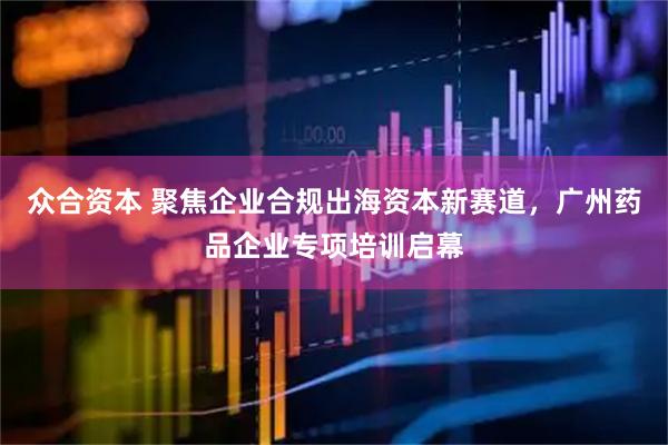 众合资本 聚焦企业合规出海资本新赛道，广州药品企业专项培训启幕