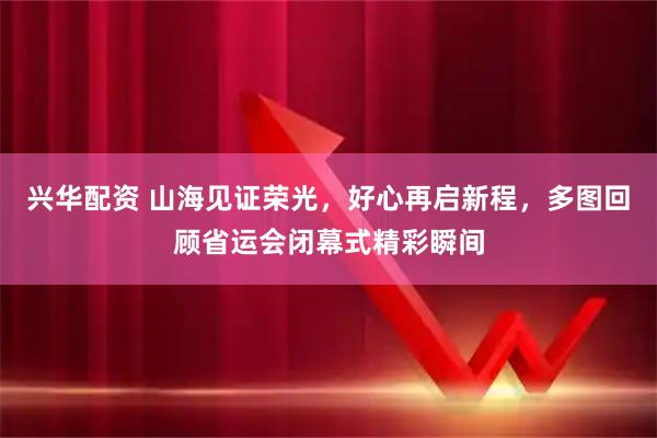 兴华配资 山海见证荣光，好心再启新程，多图回顾省运会闭幕式精彩瞬间