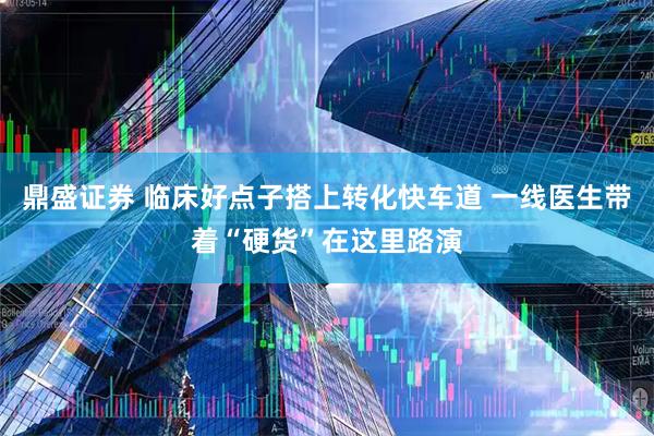 鼎盛证券 临床好点子搭上转化快车道 一线医生带着“硬货”在这里路演