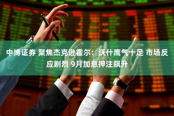 中博证券 聚焦杰克逊霍尔：沃什鹰气十足 市场反应剧烈 9月加息押注飙升