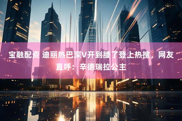 宝融配资 迪丽热巴深V开到腰了登上热搜，网友直呼：辛德瑞拉公主