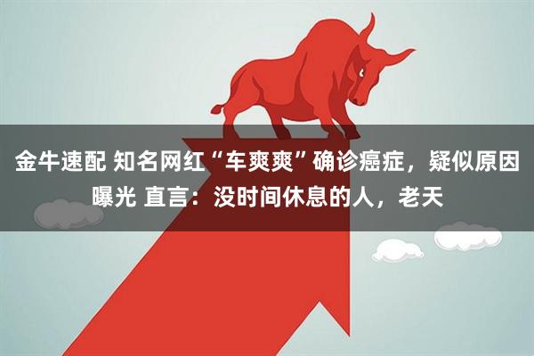 金牛速配 知名网红“车爽爽”确诊癌症，疑似原因曝光 直言：没时间休息的人，老天